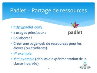 Padlet – Partage de ressources 
 http://padlet.com/ 
 2 usages principaux : 
 Collaborer / 
 Créer une page web de ressources pour les 
élèves (ou étudiants) 
 1er exemple 
 2ème exemple (débuts d’expérimentation de la 
classe inversée) 
16 
 