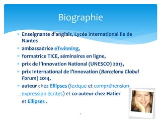 Biographie 
 Enseignante d’anglais, Lycée International Ile de 
Nantes 
 ambassadrice eTwinning, 
 formatrice TICE, séminaires en ligne, 
 prix de l’Innovation National (UNESCO) 2013, 
 prix International de l’Innovation (Barcelona Global 
Forum) 2014, 
 auteur chez Ellipses (lexique et compréhension-expression 
écrites) et co-auteur chez Hatier 
et Ellipses . 
2 
 