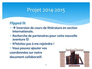 Projet 2014-2015 
Flipped lit 
  inversion de cours de littérature en section 
internationale. 
 Recherche de partenaires pour cette nouvelle 
aventure  
 N’hésitez pas à me rejoindre ! 
 Vous pouvez ajouter vos 
coordonnées sur notre 
document collaboratif. 
26 
 