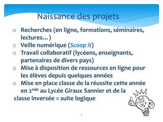 Naissance des projets 
o Recherches (en ligne, formations, séminaires, 
4 
lectures…) 
o Veille numérique (Scoop it) 
o Travail collaboratif (lycéens, enseignants, 
partenaires de divers pays) 
o Mise à disposition de ressources en ligne pour 
les élèves depuis quelques années 
o Mise en place classe de la réussite cette année 
en 2nde au Lycée Giraux Sannier et de la 
classe inversée = suite logique 
 