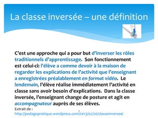 La classe inversée – une définition 
C’est une approche qui a pour but d’inverser les rôles 
traditionnels d’apprentissage. Son fonctionnement 
est celui-ci: l’élève a comme devoir à la maison de 
regarder les explications de l’activité que l’enseignant 
a enregistrées préalablement en format vidéo. Le 
lendemain, l’élève réalise immédiatement l’activité en 
classe sans avoir besoin d’explications. Dans la classe 
inversée, l’enseignant change de posture et agit en 
accompagnateur auprès de ses élèves. 
Extrait de : 
9 
http://pedagopratique.wordpress.com/2013/02/20/classeinversee/ 
 