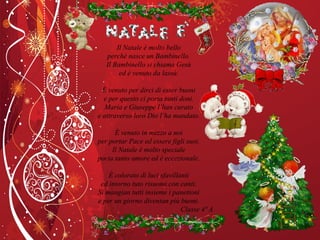 Il Natale è molto bello perché nasce un Bambinello. Il Bambinello si chiama Gesù ed è venuto da lassù. È venuto per dirci di esser buoni e per questo ci porta tanti doni. Maria e Giuseppe l’han curato e attraverso loro Dio l’ha mandato. È venuto in mezzo a noi per portar Pace ed essere figli suoi. Il Natale è molto speciale porta tanto amore ed è eccezionale. È colorato di luci sfavillanti ed intorno tuto risuona con canti. Si mangian tutti insieme i panettoni e per un giorno diventan più buoni. Classe 4ª A 