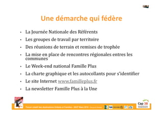 Forum créatif des destinations Enfants et Familles - 26/27 Mars 2015 - Bourg-en-Bresse
Une démarche qui fédère
• La Journée Nationale des Référents
• Les groupes de travail par territoire
• Des réunions de terrain et remises de trophée
• La mise en place de rencontres régionales entres les
communes
• Le Week-end national Famille Plus
• La charte graphique et les autocollants pour s’identifier
• Le site Internet www.familleplus.fr
• La newsletter Famille Plus à la Une
 
