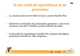 Forum créatif des destinations Enfants et Familles - 26/27 Mars 2015 - Bourg-en-Bresse
Et des outils de signalétique et de
promotion
• La création d’un set de table et d’une cocotte Famille Plus
• Opérations nationales de commandes groupées: carnets de
vacances, jeux des 5 familles, puzzle, ballons de plage
• Commande de signalétique Famille Plus: plaques plexiglass,
panneaux d’entrée de ville, drapeaux…
14
 