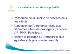 Département Terminaux – MLG Mars 2015
Le client au cœur de nos priorités
Recherche de la Qualité de services pour
nos clients
Adaptation de l’offre de services aux
différentes cibles de passagers (Business,
VIP, PMR, Familles..)
Rendre le passage à l ’Aéroport le plus
agréable et le plus simple possible
 