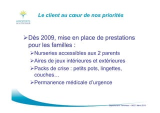 Département Terminaux – MLG Mars 2015
Le client au cœur de nos priorités
Dès 2009, mise en place de prestations
pour les familles :
Nurseries accessibles aux 2 parents
Aires de jeux intérieures et extérieures
Packs de crise : petits pots, lingettes,
couches…
Permanence médicale d’urgence
 