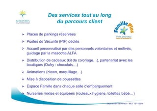 Département Terminaux – MLG 13/11/2014
Des services tout au long
du parcours client
Places de parkings réservées
Postes de Sécurité (PIF) dédiés
Accueil personnalisé par des personnels volontaires et motivés,
guidage par la mascotte ALFA
Distribution de cadeaux (kit de coloriage…), partenariat avec les
boutiques (Dufry : chocolats…)
Animations (clown, maquillage…)
Mise à disposition de poussettes
Espace Famille dans chaque salle d’embarquement
Nurseries mixtes et équipées (rouleaux hygiène, toilettes bébé…)
 