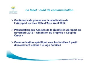 Département Terminaux – MLG Mars 2015
Le label : outil de communication
Conférence de presse sur la labellisation de
l’’’’Aéroport de Nice Côte d’Azur Avril 2012
Présentation aux Assises de la Qualité en Aéroport en
novembre 2012 - Obtention du Trophée « Coup de
Cœur »
Communication spécifique vers les familles à partir
d’un élément unique : le logo Famille+
 