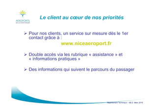 Département Terminaux – MLG Mars 2015
Le client au cœur de nos priorités
Pour nos clients, un service sur mesure dès le 1er
contact grâce à :
www.niceaeroport.fr
Double accès via les rubrique « assistance » et
« informations pratiques »
Des informations qui suivent le parcours du passager
 