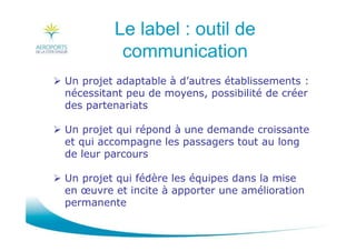 Le label : outil de
communication
Un projet adaptable à d’autres établissements :
nécessitant peu de moyens, possibilité de créer
des partenariats
Un projet qui répond à une demande croissante
et qui accompagne les passagers tout au long
de leur parcours
Un projet qui fédère les équipes dans la mise
en œuvre et incite à apporter une amélioration
permanente
 
