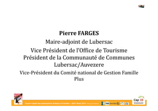 Forum créatif des destinations Enfants et Familles - 26/27 Mars 2015 - Bourg-en-Bresse
Pierre FARGES
Maire-adjoint de Lubersac
Vice Président de l’Office de Tourisme
Président de la Communauté de Communes
Lubersac/Auvezere
Vice-Président du Comité national de Gestion Famille
Plus
 