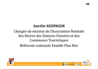 Forum créatif des destinations Enfants et Familles - 26/27 Mars 2015 - Bourg-en-Bresse
Aurélie KEDINGER
Chargée de mission de l’Association Natinale
des Maires des Stations Classées et des
Communes Touristiques
Référente nationale Famille Plus Mer
 