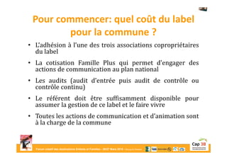 Forum créatif des destinations Enfants et Familles - 26/27 Mars 2015 - Bourg-en-Bresse
Pour commencer: quel coût du label
pour la commune ?
• L’adhésion à l’une des trois associations copropriétaires
du label
• La cotisation Famille Plus qui permet d’engager des
actions de communication au plan national
• Les audits (audit d’entrée puis audit de contrôle ou
contrôle continu)
• Le référent doit être suffisamment disponible pour
assumer la gestion de ce label et le faire vivre
• Toutes les actions de communication et d’animation sont
à la charge de la commune
 