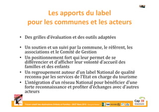 Forum créatif des destinations Enfants et Familles - 26/27 Mars 2015 - Bourg-en-Bresse
Les apports du label
pour les communes et les acteurs
• Des grilles d’évaluation et des outils adaptées
• Un soutien et un suivi par la commune, le référent, les
associations et le Comité de Gestion
• Un positionnement fort qui leur permet de se
différencier et d’afficher leur volonté d’accueil des
familles et des enfants
• Un regroupement autour d’un label National de qualité
reconnu par les services de l’Etat en charge du tourisme
• L’intégration d’un réseau National pour bénéficier d’une
forte reconnaissance et profiter d’échanges avec d’autres
acteurs
 
