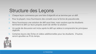 Structure des Leçons
1. Chaque leçon commence par une liste d'objectifs et se termine par un défi
2. Pour la plupart, nous fournissons des conseils sous la forme de pseudocode.
3. Nous fournissons une solution de défi aussi bien, mais voulons que les étudiants
terminent le défi sur leurs propres avant de vérifier la solution
4. Un guide de discussion est inclus après le défi qui aidera à comprendre les principaux
objectifs
5. Certaines leçons des fiches et vidéos additionnelles pour les étudiants. D'autres
seront ajoutées au fil du temps.
© TEKZONE
 
