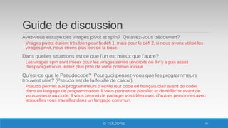 Guide de discussion
Avez-vous essayé des virages pivot et spin? Qu'avez-vous découvert?
Virages pivots étaient très bien pour le défi 1, mais pour le défi 2, si nous avons utilisé les
virages pivot, nous étions plus loin de la base.
Dans quelles situations est ce que l’un est mieux que l'autre?
Les virages spin sont mieux pour les virages serrés (endroits où il n'y a pas assez
d'espace) et vous restez plus près de votre position initiale.
Qu'est-ce que le Pseudocode? Pourquoi pensez-vous que les programmeurs
trouvent utile? (Pseudo est de la feuille de calcul)
Pseudo permet aux programmeurs d'écrire leur code en français clair avant de coder
dans un langage de programmation. Il vous permet de planifier et de réfléchir avant de
vous asseoir au code. Il vous permet de partager vos idées avec d'autres personnes avec
lesquelles vous travaillez dans un langage commun.
68© TEKZONE
 