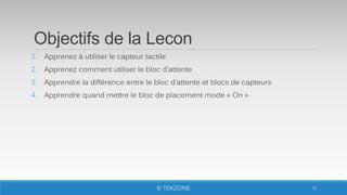 Objectifs de la Lecon
1. Apprenez à utiliser le capteur tactile
2. Apprenez comment utiliser le bloc d’attente
3. Apprendre la différence entre le bloc d’attente et blocs de capteurs
4. Apprendre quand mettre le bloc de placement mode « On »
72© TEKZONE
 
