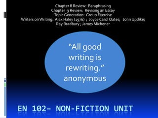 Chapter 8 Review: Paraphrasing
                  Chapter 9 Review: Revising an Essay
                   Topic Generation: Group Exercise
Writers on Writing: Alex Haley (1976) ; Joyce Carol Oates; John Updike;
                    Ray Bradbury ; James Michener




                         “All good
                         writing is
                        rewriting.”
                        anonymous


EN 102– NON-FICTION UNIT
 