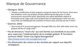 Manque de Gouvernance
• [Navigant, 2016]
• "despite a proliferation of pilot programs and grand visions for the future, there were
few ambitious smart city projects actively addressing the big issues in urban
environments around the world. Specifically, the report identified a dearth of
financially sound, large-scale smart projects that are attempting to solve core city
issues that are holding back the evolution of future cities and how we live in them.“
• [Gartner, 2016]
• “due to lack of IT structured approach “through 2020, less than 10% Indian smart city
projects will be of a large-scale””
• Pas de directeurs “smart city” qui sont formés aux standards et aux outils
pour superviser l’implémentation de la stratégie globale  Formation
continue UNIGE “Smart City Digital Management”
http://www.smart-city-management.com
• Pas d’évaluation des actions et des résultats par rapport aux objectifs
stratégiques
 