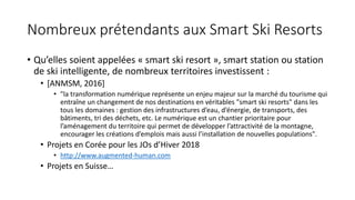 Nombreux prétendants aux Smart Ski Resorts
• Qu’elles soient appelées « smart ski resort », smart station ou station
de ski intelligente, de nombreux territoires investissent :
• [ANMSM, 2016]
• "la transformation numérique représente un enjeu majeur sur la marché du tourisme qui
entraîne un changement de nos destinations en véritables "smart ski resorts" dans les
tous les domaines : gestion des infrastructures d’eau, d’énergie, de transports, des
bâtiments, tri des déchets, etc. Le numérique est un chantier prioritaire pour
l’aménagement du territoire qui permet de développer l’attractivité de la montagne,
encourager les créations d’emplois mais aussi l’installation de nouvelles populations".
• Projets en Corée pour les JOs d’Hiver 2018
• http://www.augmented-human.com
• Projets en Suisse…
 