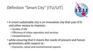 Définition “Smart City” [ITU/UIT]
• A smart sustainable city is an innovative city that uses ICTs
and other means to improve :
• Quality of life
• Efficiency of urban operation and services
• Competitiveness
• while ensuring that it meets the needs of present and future
generations with respect to :
• Economic, social and environmental aspects
 