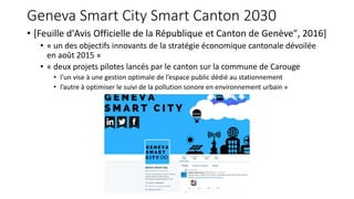 Geneva Smart City Smart Canton 2030
• [Feuille d'Avis Officielle de la République et Canton de Genève", 2016]
• « un des objectifs innovants de la stratégie économique cantonale dévoilée
en août 2015 »
• « deux projets pilotes lancés par le canton sur la commune de Carouge
• l’un vise à une gestion optimale de l’espace public dédié au stationnement
• l’autre à optimiser le suivi de la pollution sonore en environnement urbain »
 