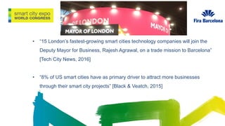 • “15 London’s fastest-growing smart cities technology companies will join the
Deputy Mayor for Business, Rajesh Agrawal, on a trade mission to Barcelona”
[Tech City News, 2016]
• “8% of US smart cities have as primary driver to attract more businesses
through their smart city projects” [Black & Veatch, 2015]
 