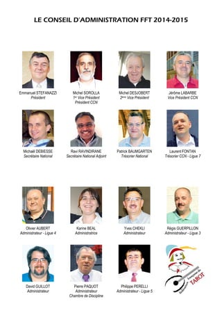 LE CONSEIL D’ADMINISTRATION FFT 2014-2015
Emmanuel STEFANAZZI
Président
Michel SOROLLA
1er Vice Président
Président CCN
Michel DESJOBERT
2ème Vice Président
Jérôme LABARBE
Vice Président CCN
Michaël DEBIESSE
Secrétaire National
Ravi RAVINDIRANE
Secrétaire National Adjoint
Patrick BAUMGARTEN
Trésorier National
Laurent FONTAN
Trésorier CCN - Ligue 7
Olivier AUBERT
Administrateur - Ligue 4
Karine BEAL
Administratrice
Yves CHEKLI
Administrateur
Régis GUERPILLON
Administrateur - Ligue 3
David GUILLOT
Administrateur
Pierre PAQUOT
Administrateur
Chambre de Discipline
Philippe PERELLI
Administrateur - Ligue 5
 