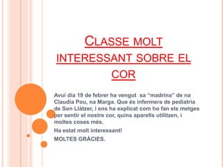 CLASSE MOLT
INTERESSANT SOBRE EL
                     COR
Avui dia 19 de febrer ha vengut sa “madrina” de na
Claudia Pou, na Marga. Que és infermera de pediatria
de Son Llàtzer, i ens ha explicat com ho fan els metges
per sentir el nostre cor, quins aparells utilitzen, i
moltes coses més.
Ha estat molt interessant!
MOLTES GRÀCIES.
 