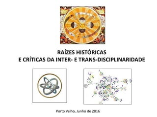 RAÍZES HISTÓRICAS
E CRÍTICAS DA INTER- E TRANS-DISCIPLINARIDADE
Porto Velho, Junho de 2016
 