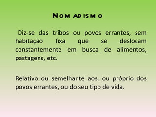 Nomadismo Diz-se das tribos ou povos errantes, sem habitação fixa que se deslocam constantemente em busca de alimentos, pastagens, etc.  Relativo ou semelhante aos, ou próprio dos povos errantes, ou do seu tipo de vida.  