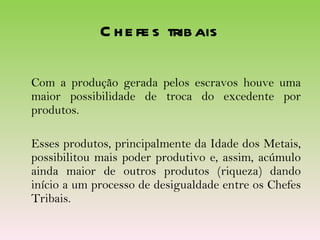 Chefes tribais Com a produção gerada pelos escravos houve uma maior possibilidade de troca do excedente por produtos. Esses produtos, principalmente da Idade dos Metais, possibilitou mais poder produtivo e, assim, acúmulo ainda maior de outros produtos (riqueza) dando início a um processo de desigualdade entre os Chefes Tribais. 