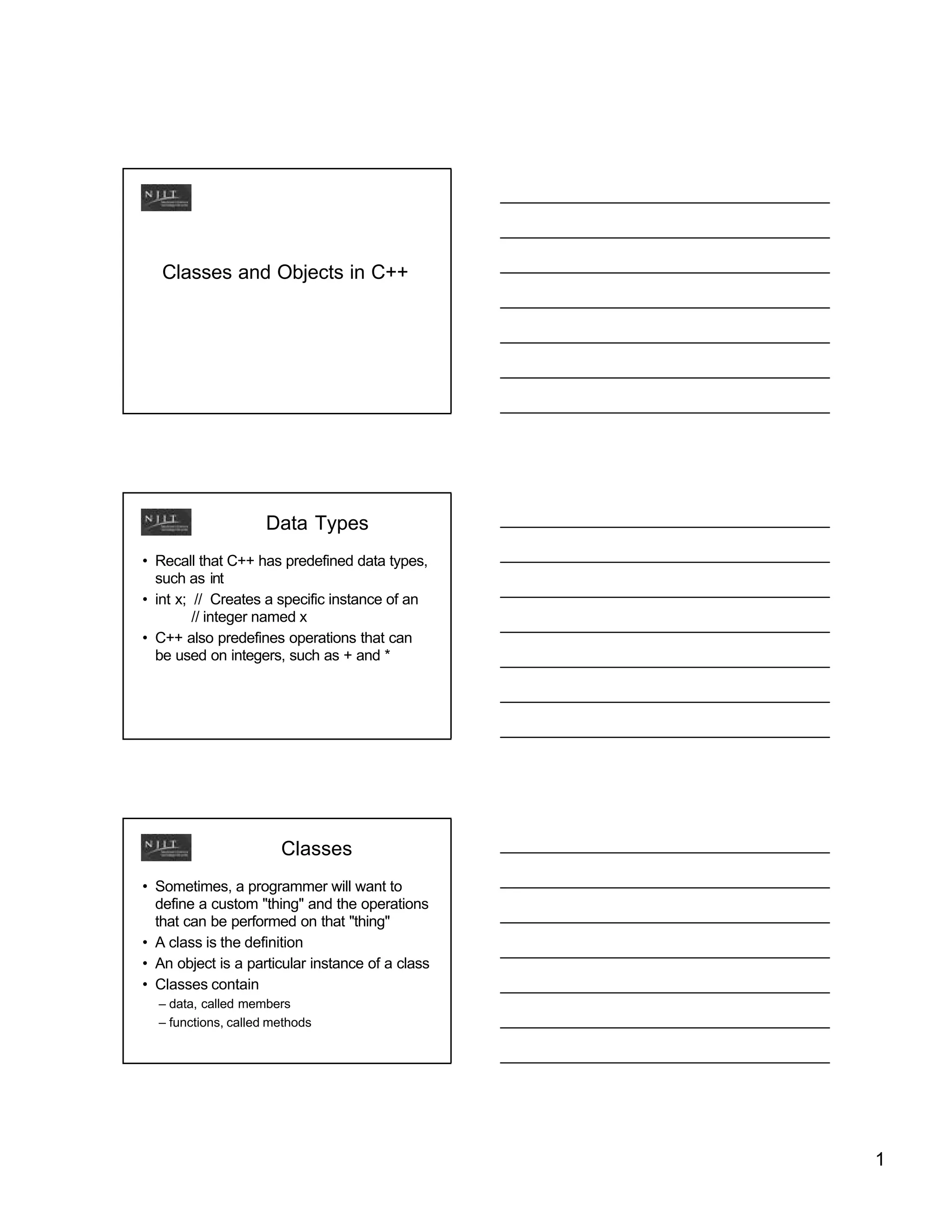 Classes and Objects in C++




                    Data Types
• Recall that C++ has predefined data types,
  such as int
• int x; // Creates a specific instance of an
         // integer named x
• C++ also predefines operations that can
  be used on integers, such as + and *




                       Classes
• Sometimes, a programmer will want to
  define a custom "thing" and the operations
  that can be performed on that "thing"
• A class is the definition
• An object is a particular instance of a class
• Classes contain
  – data, called members
  – functions, called methods




                                                  1
 