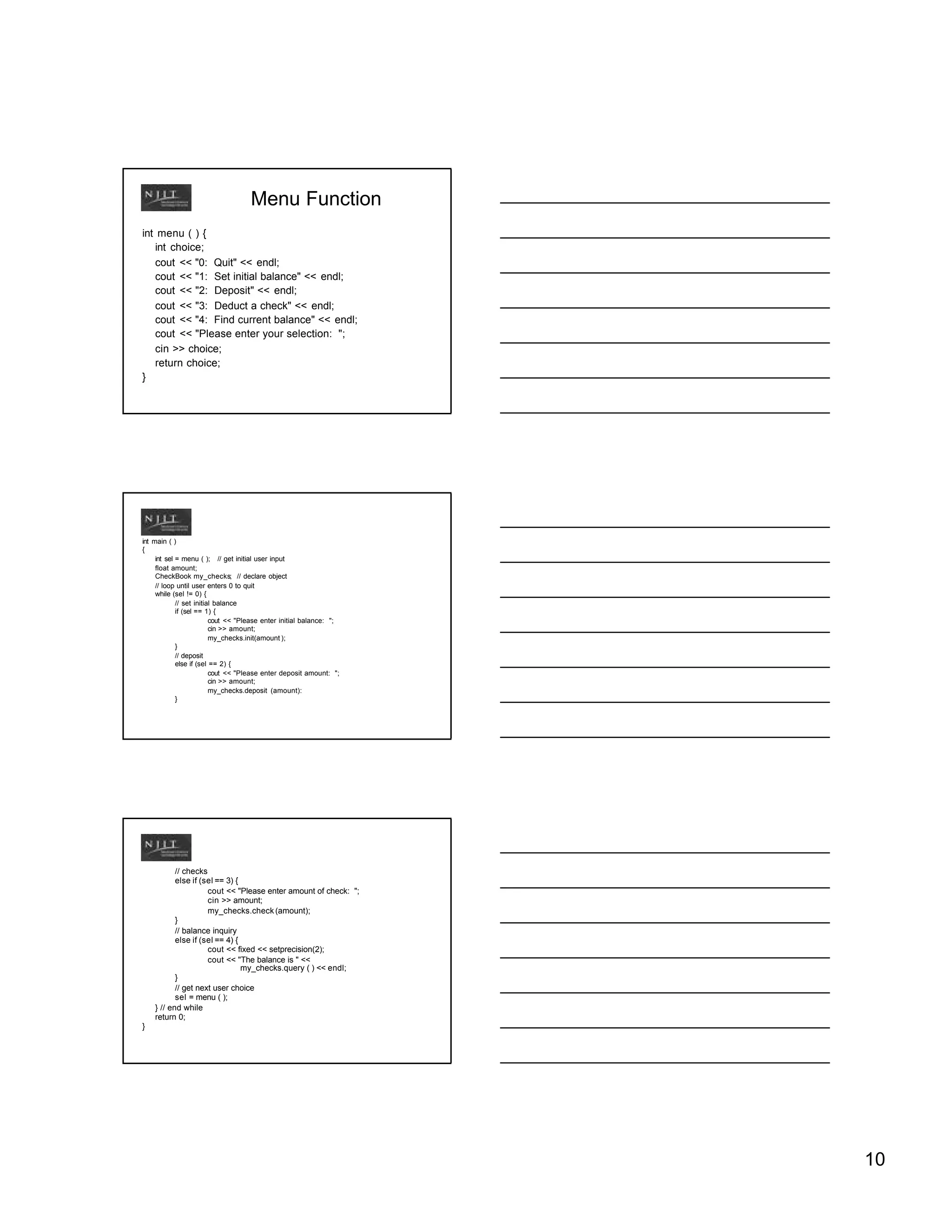 Menu Function
int menu ( ) {
   int choice;
   cout << "0: Quit" << endl;
   cout << "1: Set initial balance" << endl;
   cout << "2: Deposit" << endl;
   cout << "3: Deduct a check" << endl;
   cout << "4: Find current balance" << endl;
   cout << "Please enter your selection: ";
   cin >> choice;
   return choice;
}




int main ( )
{
     int sel = menu ( ); // get initial user input
     float amount;
     CheckBook my_checks; // declare object
     // loop until user enters 0 to quit
     while (sel != 0) {
             // set initial balance
             if (sel == 1) {
                          cout << "Please enter initial balance: ";
                          cin >> amount;
                          my_checks.init(amount );
             }
             // deposit
             else if (sel == 2) {
                          cout << "Please enter deposit amount: ";
                          cin >> amount;
                          my_checks.deposit (amount):
             }




           // checks
           else if (sel == 3) {
                     cout << "Please enter amount of check: ";
                     cin >> amount;
                     my_checks.check (amount);
           }
           // balance inquiry
           else if (sel == 4) {
                     cout << fixed << setprecision(2);
                     cout << "The balance is " <<
                                my_checks.query ( ) << endl;
           }
           // get next user choice
           sel = menu ( );
    } // end while
    return 0;
}




                                                                      10
 