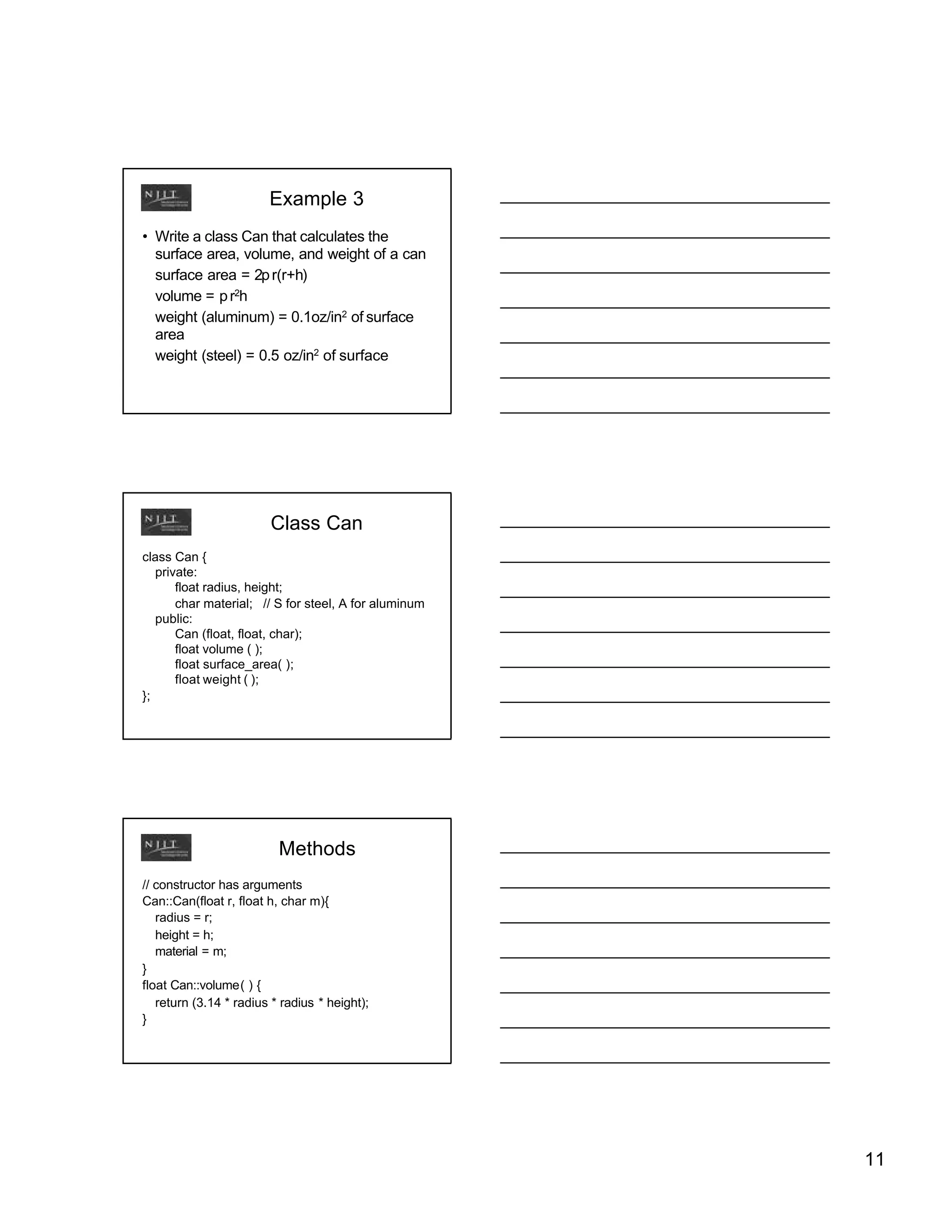 Example 3
• Write a class Can that calculates the
  surface area, volume, and weight of a can
  surface area = 2p r(r+h)
  volume = p r2h
  weight (aluminum) = 0.1oz/in2 of surface
  area
  weight (steel) = 0.5 oz/in2 of surface




                        Class Can
class Can {
   private:
       float radius, height;
       char material; // S for steel, A for aluminum
   public:
       Can (float, float, char);
       float volume ( );
       float surface_area( );
       float weight ( );
};




                          Methods
// constructor has arguments
Can::Can(float r, float h, char m){
   radius = r;
   height = h;
   material = m;
}
float Can::volume( ) {
   return (3.14 * radius * radius * height);
}




                                                       11
 