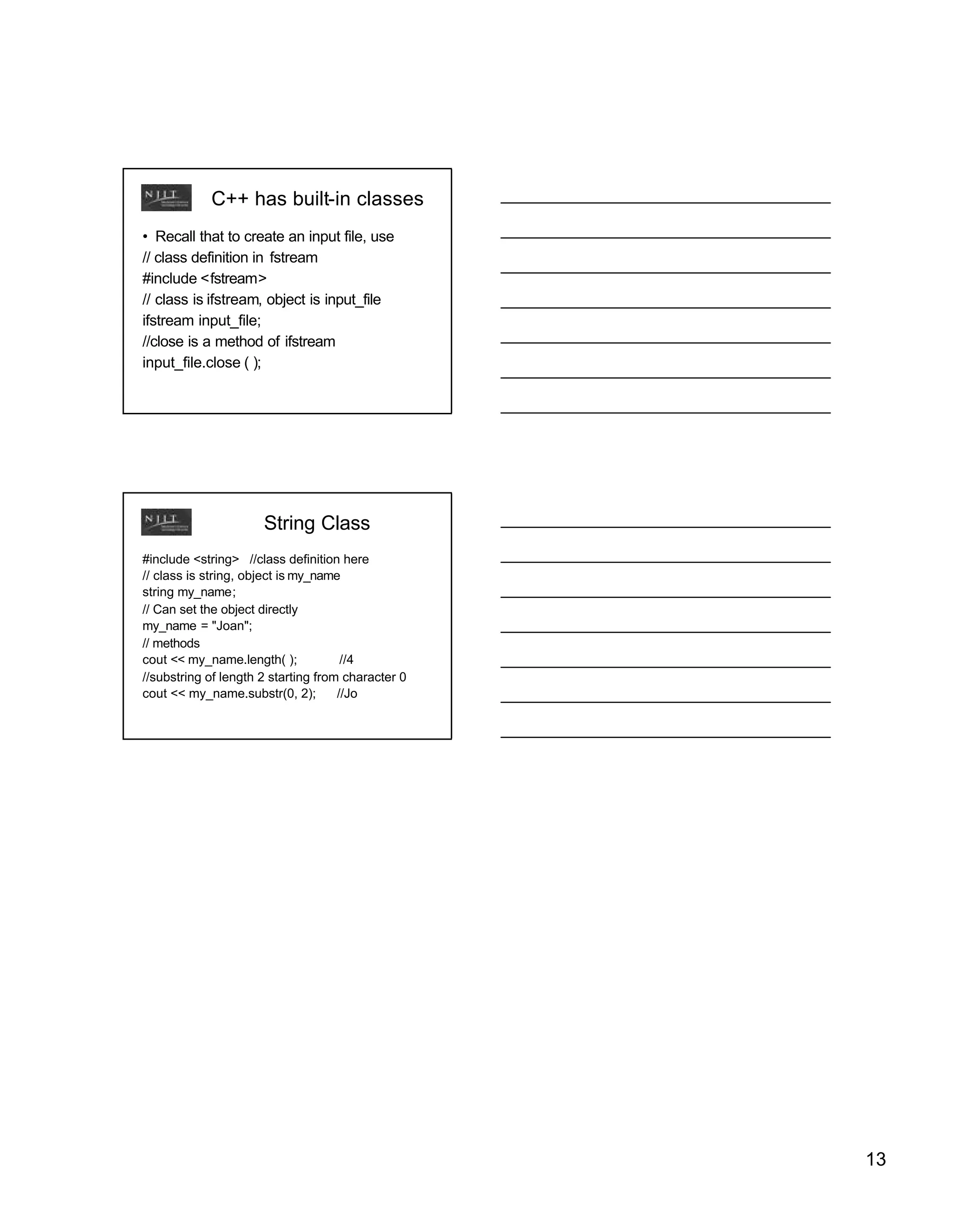 C++ has built-in classes
• Recall that to create an input file, use
// class definition in fstream
#include <fstream>
// class is ifstream, object is input_file
ifstream input_file;
//close is a method of ifstream
input_file.close ( );




                      String Class
#include <string> //class definition here
// class is string, object is my_name
string my_name;
// Can set the object directly
my_name = "Joan";
// methods
cout << my_name.length( );            //4
//substring of length 2 starting from character 0
cout << my_name.substr(0, 2);        //Jo




                                                    13
 