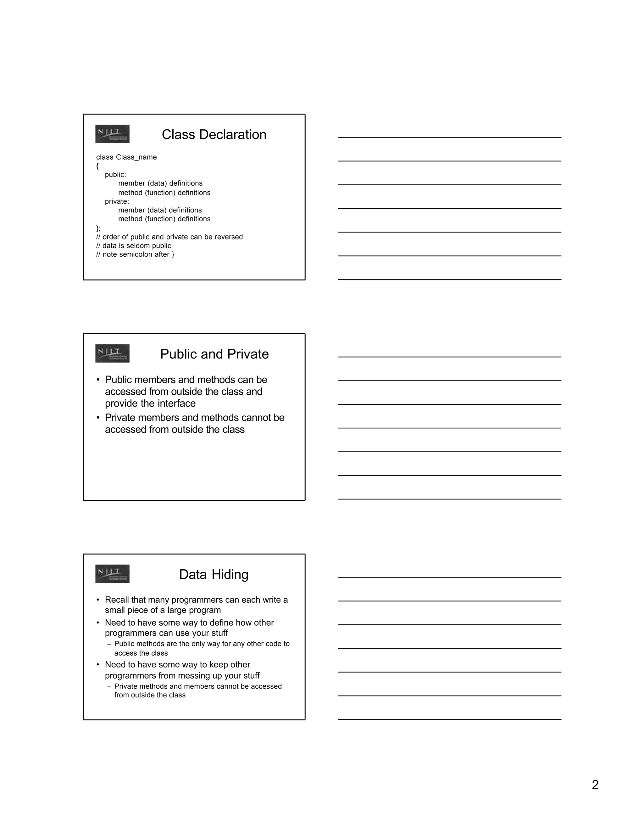 Class Declaration
class Class_name
{
    public:
        member (data) definitions
        method (function) definitions
    private:
        member (data) definitions
        method (function) definitions
};
// order of public and private can be reversed
// data is seldom public
// note semicolon after }




                    Public and Private
• Public members and methods can be
  accessed from outside the class and
  provide the interface
• Private members and methods cannot be
  accessed from outside the class




                         Data Hiding
• Recall that many programmers can each write a
  small piece of a large program
• Need to have some way to define how other
  programmers can use your stuff
   – Public methods are the only way for any other code to
     access the class
• Need to have some way to keep other
  programmers from messing up your stuff
   – Private methods and members cannot be accessed
     from outside the class




                                                             2
 