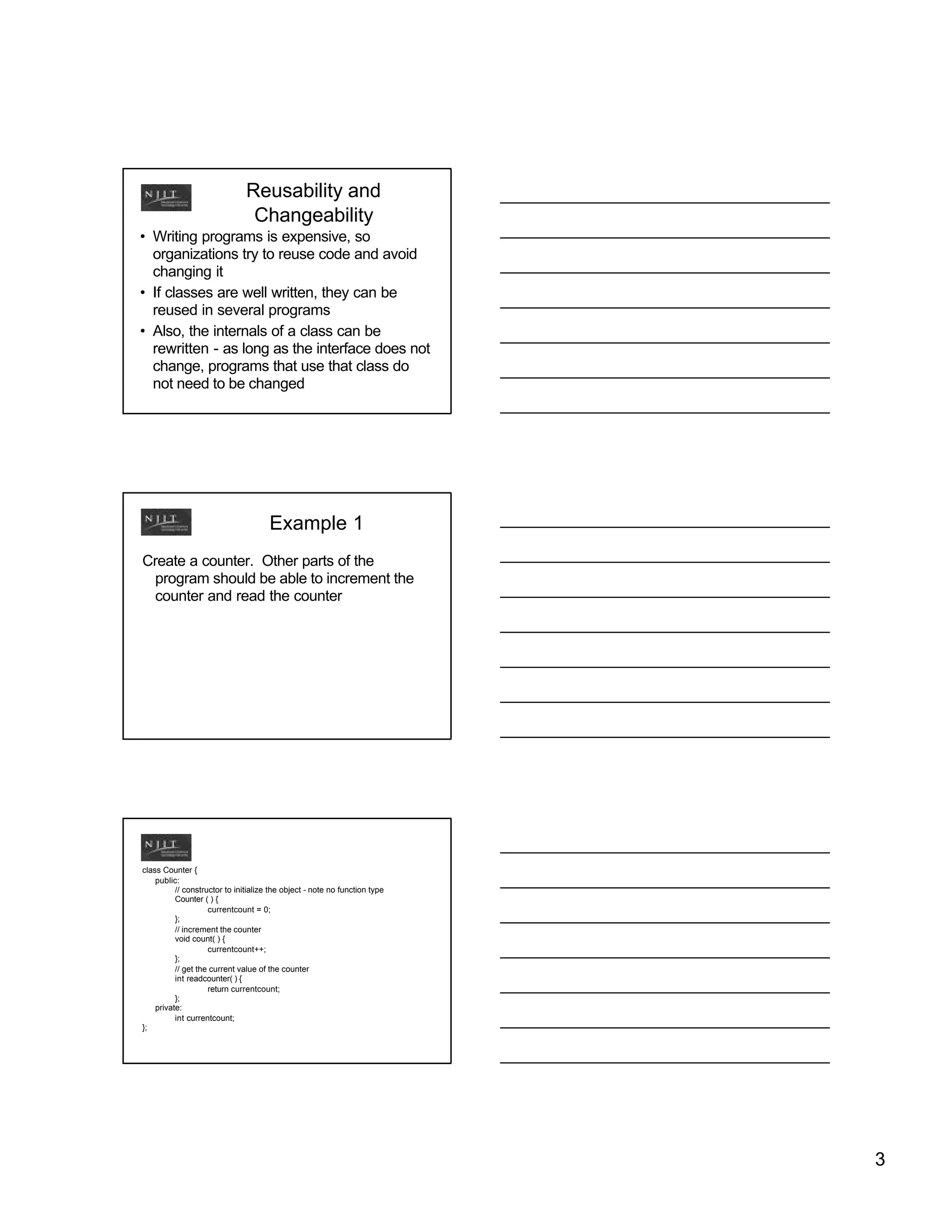 Reusability and
                                Changeability
• Writing programs is expensive, so
  organizations try to reuse code and avoid
  changing it
• If classes are well written, they can be
  reused in several programs
• Also, the internals of a class can be
  rewritten - as long as the interface does not
  change, programs that use that class do
  not need to be changed




                                      Example 1
Create a counter. Other parts of the
 program should be able to increment the
 counter and read the counter




class Counter {
    public:
          // constructor to initialize the object - note no function type
          Counter ( ) {
                    currentcount = 0;
          };
          // increment the counter
          void count( ) {
                    currentcount++;
          };
          // get the current value of the counter
          int readcounter( ) {
                    return currentcount;
          };
    private:
          int currentcount;
};




                                                                            3
 