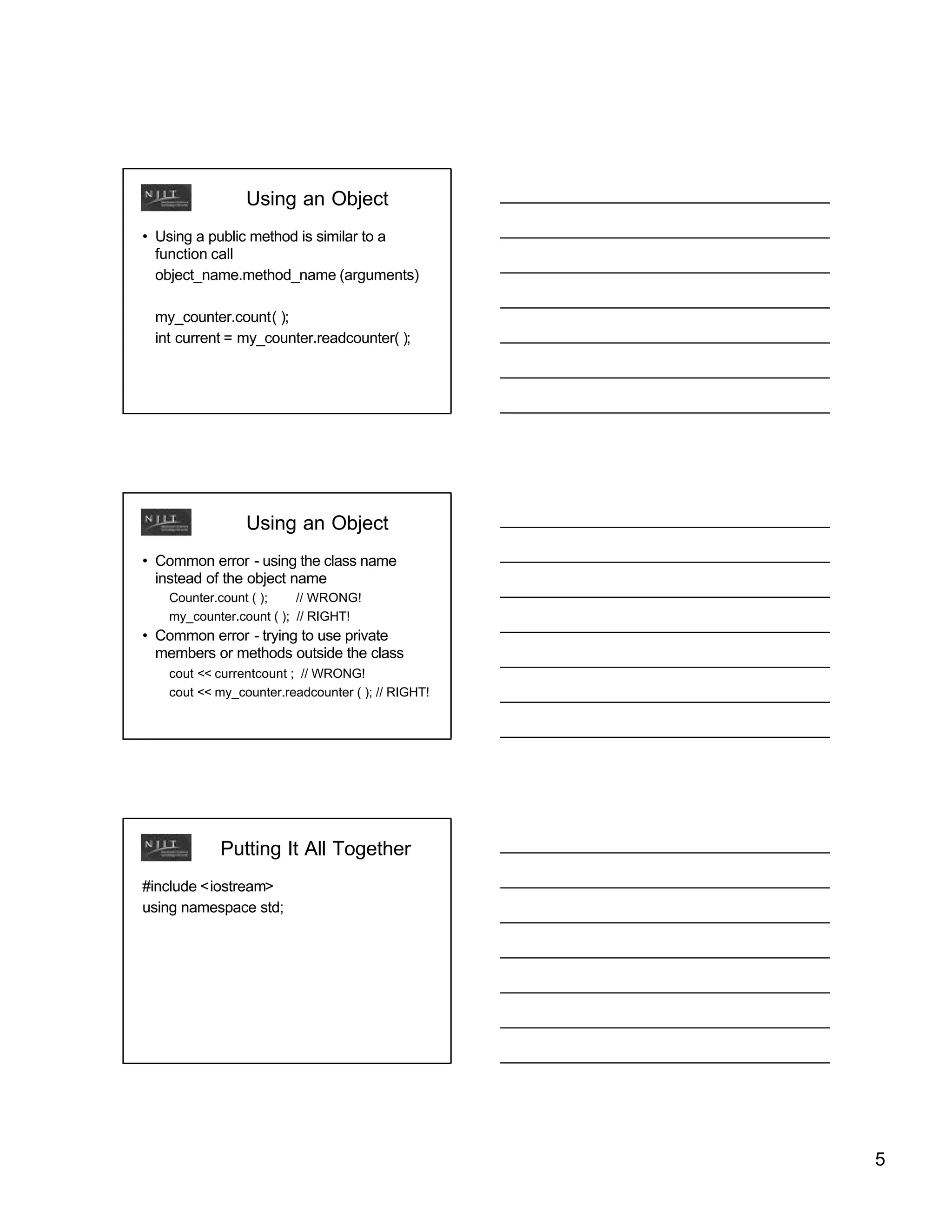 Using an Object
• Using a public method is similar to a
  function call
  object_name.method_name (arguments)

 my_counter.count( );
 int current = my_counter.readcounter( );




                Using an Object
• Common error - using the class name
  instead of the object name
   Counter.count ( );    // WRONG!
   my_counter.count ( ); // RIGHT!
• Common error - trying to use private
  members or methods outside the class
   cout << currentcount ; // WRONG!
   cout << my_counter.readcounter ( ); // RIGHT!




           Putting It All Together
#include <iostream>
using namespace std;




                                                   5
 