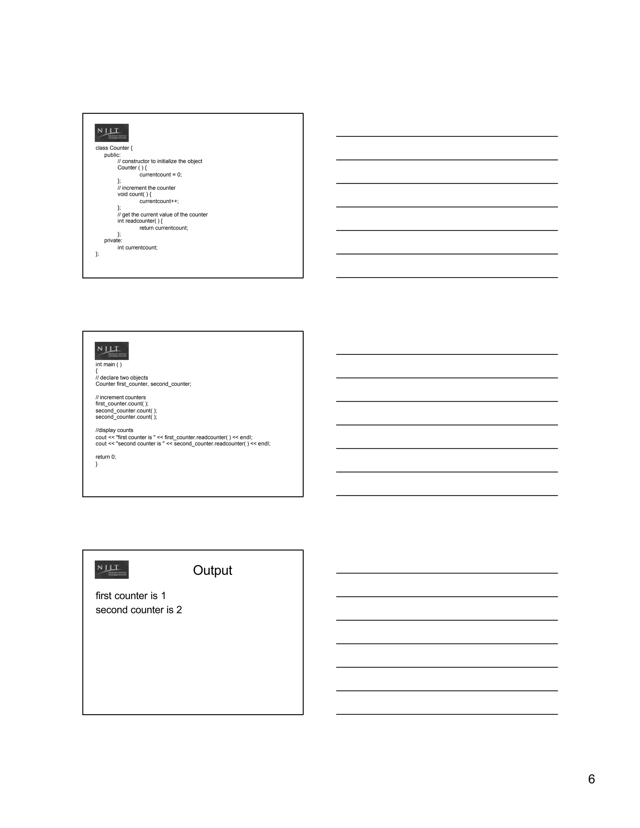class Counter {
    public:
          // constructor to initialize the object
          Counter ( ) {
                    currentcount = 0;
          };
          // increment the counter
          void count( ) {
                    currentcount++;
          };
          // get the current value of the counter
          int readcounter( ) {
                    return currentcount;
          };
    private:
          int currentcount;
};




int main ( )
{
// declare two objects
Counter first_counter, second_counter;

// increment counters
first_counter.count( );
second_counter.count( );
second_counter.count( );

//display counts
cout << "first counter is " << first_counter.readcounter( ) << endl;
cout << "second counter is " << second_counter.readcounter( ) << endl;

return 0;
}




                                          Output
first counter is 1
second counter is 2




                                                                         6
 