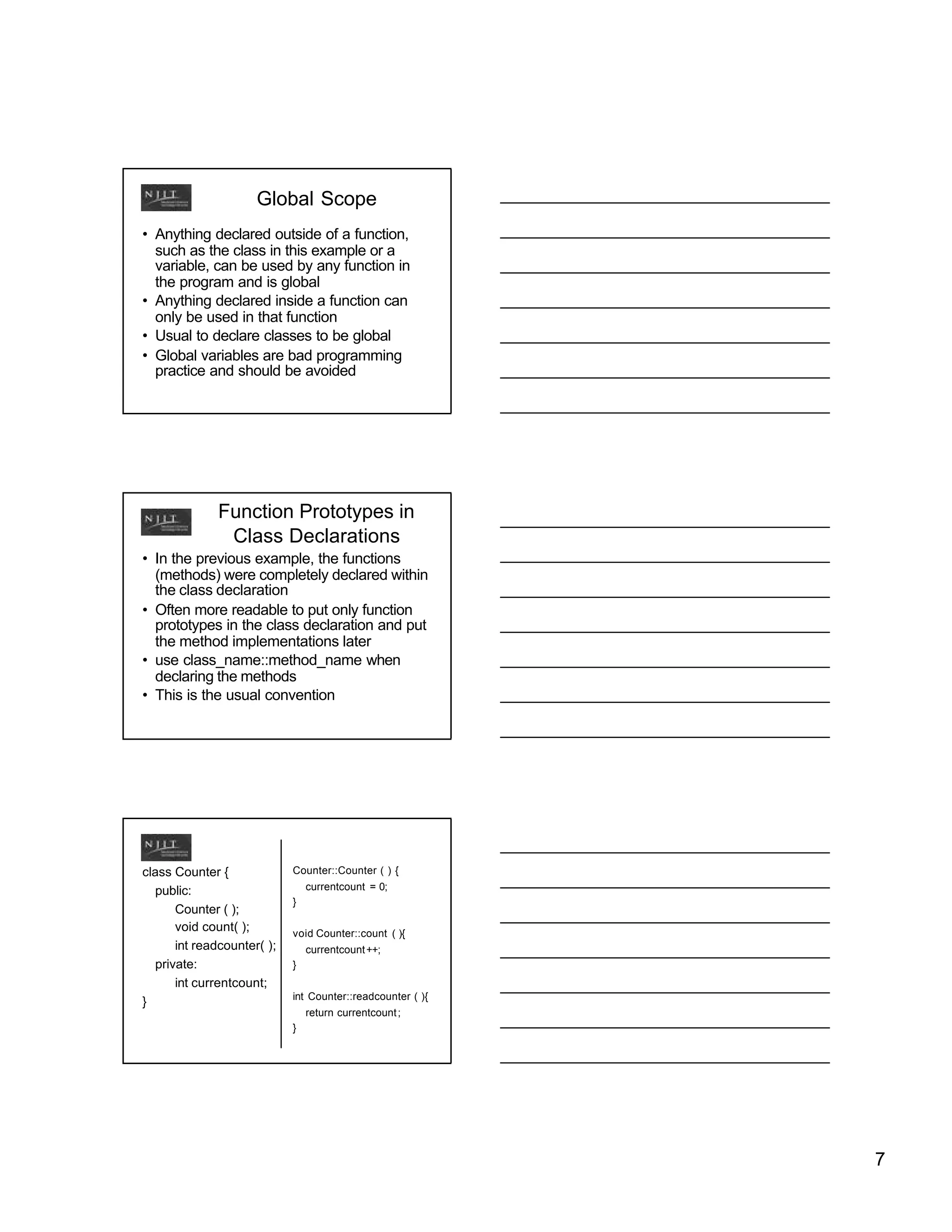 Global Scope
• Anything declared outside of a function,
  such as the class in this example or a
  variable, can be used by any function in
  the program and is global
• Anything declared inside a function can
  only be used in that function
• Usual to declare classes to be global
• Global variables are bad programming
  practice and should be avoided




              Function Prototypes in
               Class Declarations
• In the previous example, the functions
  (methods) were completely declared within
  the class declaration
• Often more readable to put only function
  prototypes in the class declaration and put
  the method implementations later
• use class_name::method_name when
  declaring the methods
• This is the usual convention




class Counter {             Counter::Counter ( ) {

  public:                       currentcount = 0;
                            }
      Counter ( );
      void count( );        void Counter::count ( ){
      int readcounter( );       currentcount ++;
  private:                  }
      int currentcount;
                            int Counter::readcounter ( ){
}
                                return currentcount ;
                            }




                                                            7
 