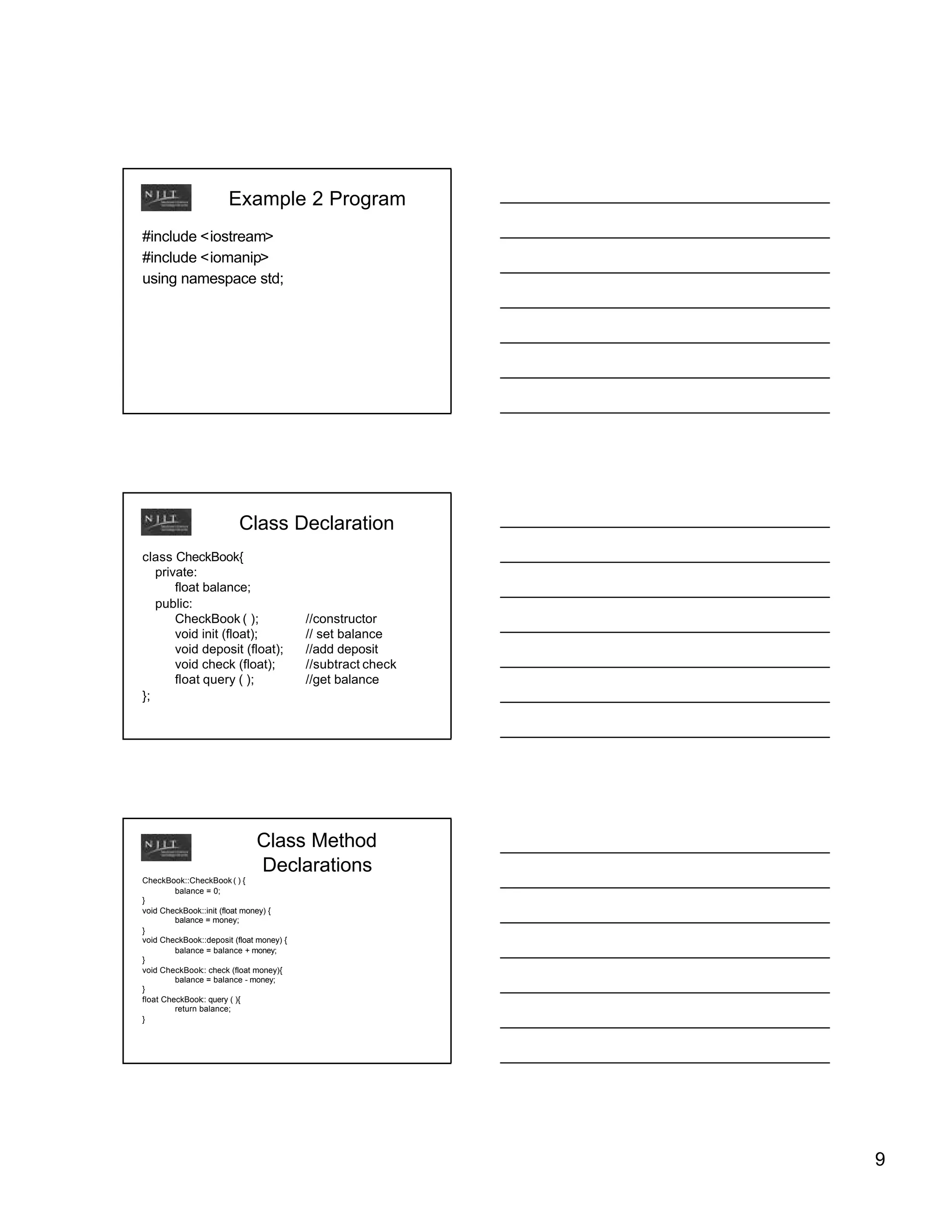 Example 2 Program
#include <iostream>
#include <iomanip>
using namespace std;




                          Class Declaration
class CheckBook{
   private:
       float balance;
   public:
       CheckBook ( );                     //constructor
       void init (float);                 // set balance
       void deposit (float);              //add deposit
       void check (float);                //subtract check
       float query ( );                   //get balance
};




                              Class Method
                              Declarations
CheckBook::CheckBook ( ) {
         balance = 0;
}
void CheckBook::init (float money) {
         balance = money;
}
void CheckBook::deposit (float money) {
         balance = balance + money;
}
void CheckBook:: check (float money){
         balance = balance - money;
}
float CheckBook:: query ( ){
         return balance;
}




                                                             9
 