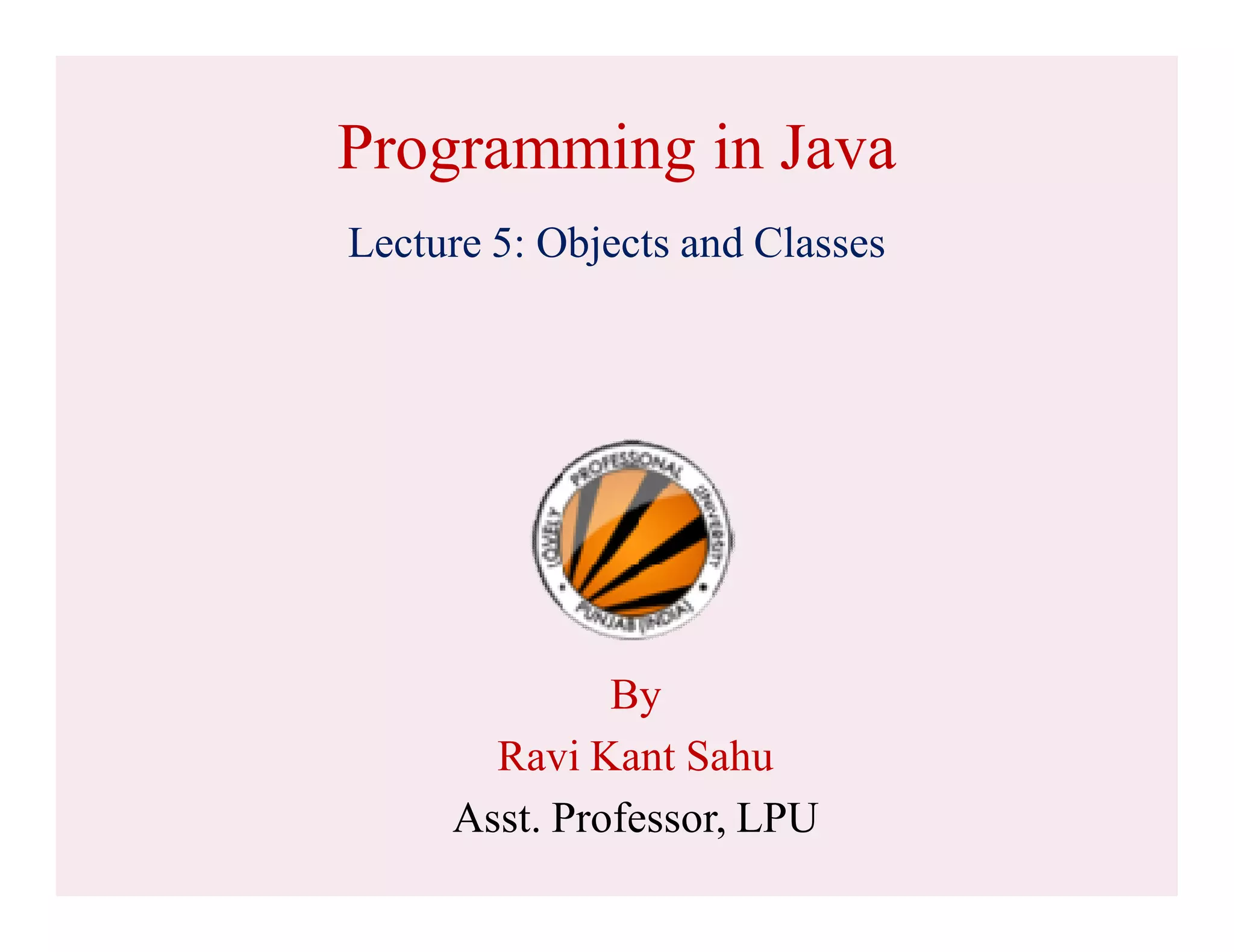 Programming in Java
Lecture 5: Objects and Classes
By
Ravi Kant Sahu
Asst. Professor, LPU
 