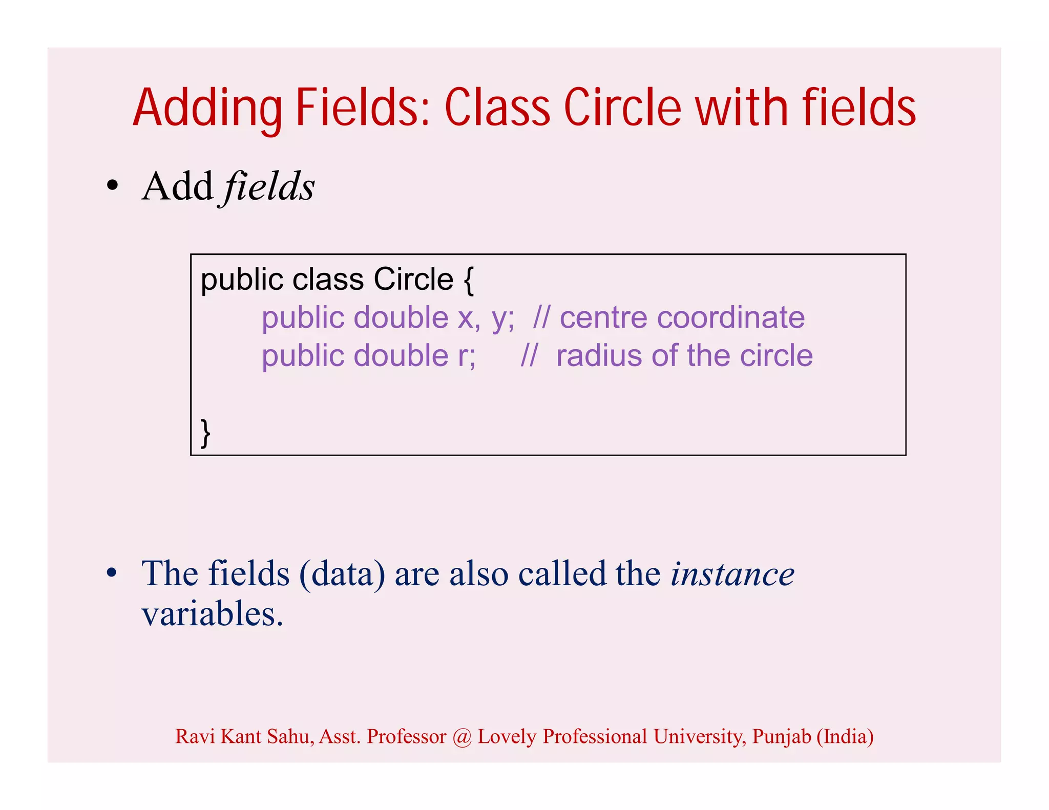 Adding Fields: Class Circle with fields
• Add fields
• The fields (data) are also called the instance
variables.
public class Circle {
public double x, y; // centre coordinate
public double r; // radius of the circle
}
Ravi Kant Sahu, Asst. Professor @ Lovely Professional University, Punjab (India)
 