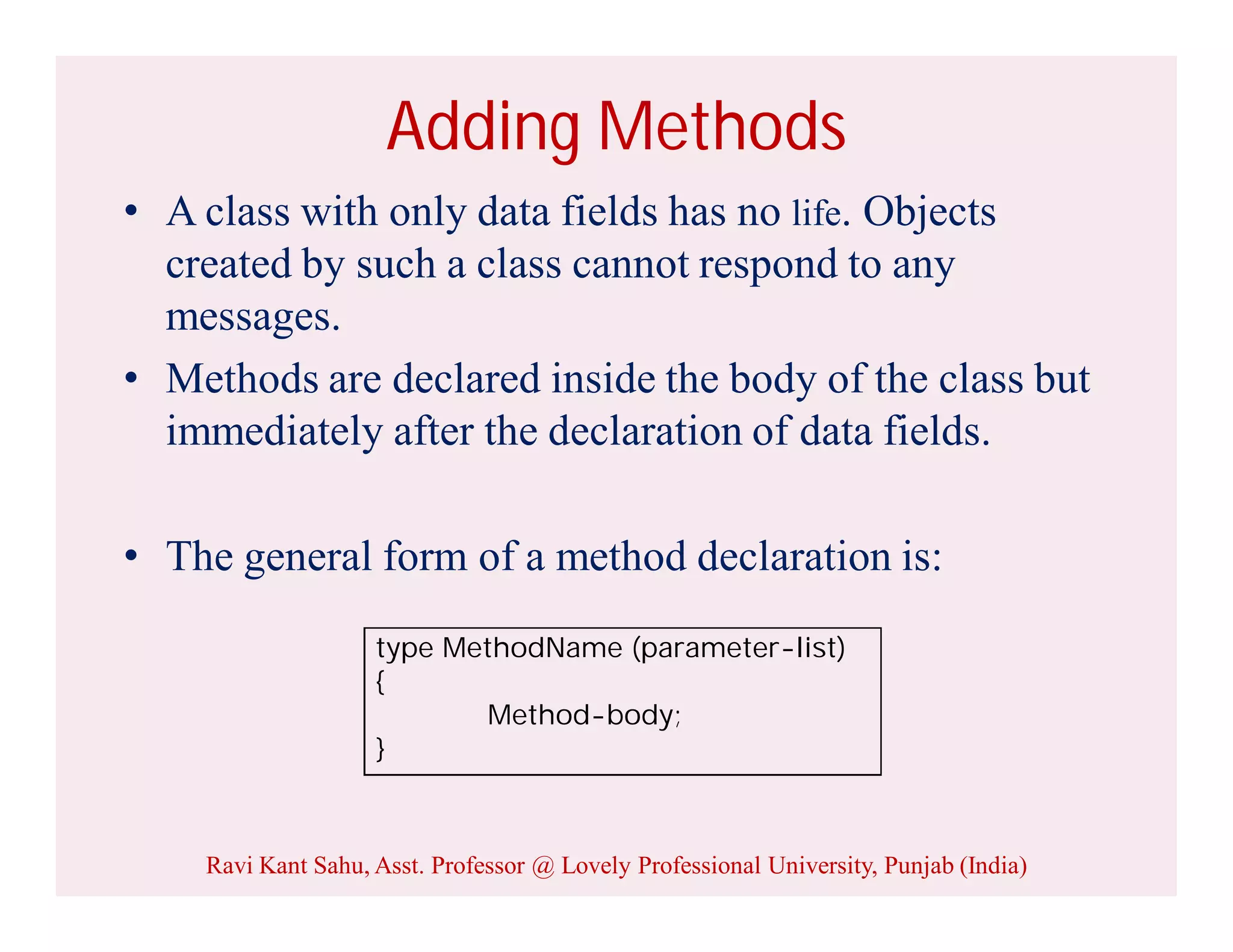 Adding Methods
• A class with only data fields has no life. Objects
created by such a class cannot respond to any
messages.
• Methods are declared inside the body of the class but
immediately after the declaration of data fields.
• The general form of a method declaration is:
type MethodName (parameter-list)
{
Method-body;
}
Ravi Kant Sahu, Asst. Professor @ Lovely Professional University, Punjab (India)
 