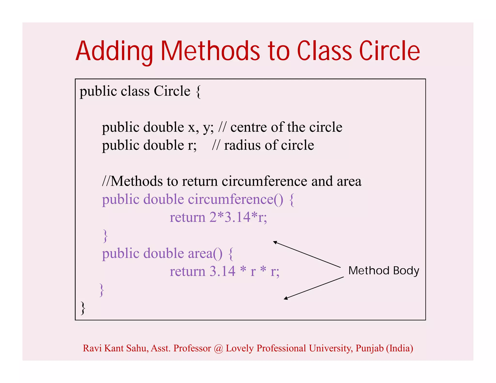 Adding Methods to Class Circle
public class Circle {
public double x, y; // centre of the circle
public double r; // radius of circle
//Methods to return circumference and area
public double circumference() {
return 2*3.14*r;
}
public double area() {
return 3.14 * r * r;
}
}
Method Body
Ravi Kant Sahu, Asst. Professor @ Lovely Professional University, Punjab (India)
 
