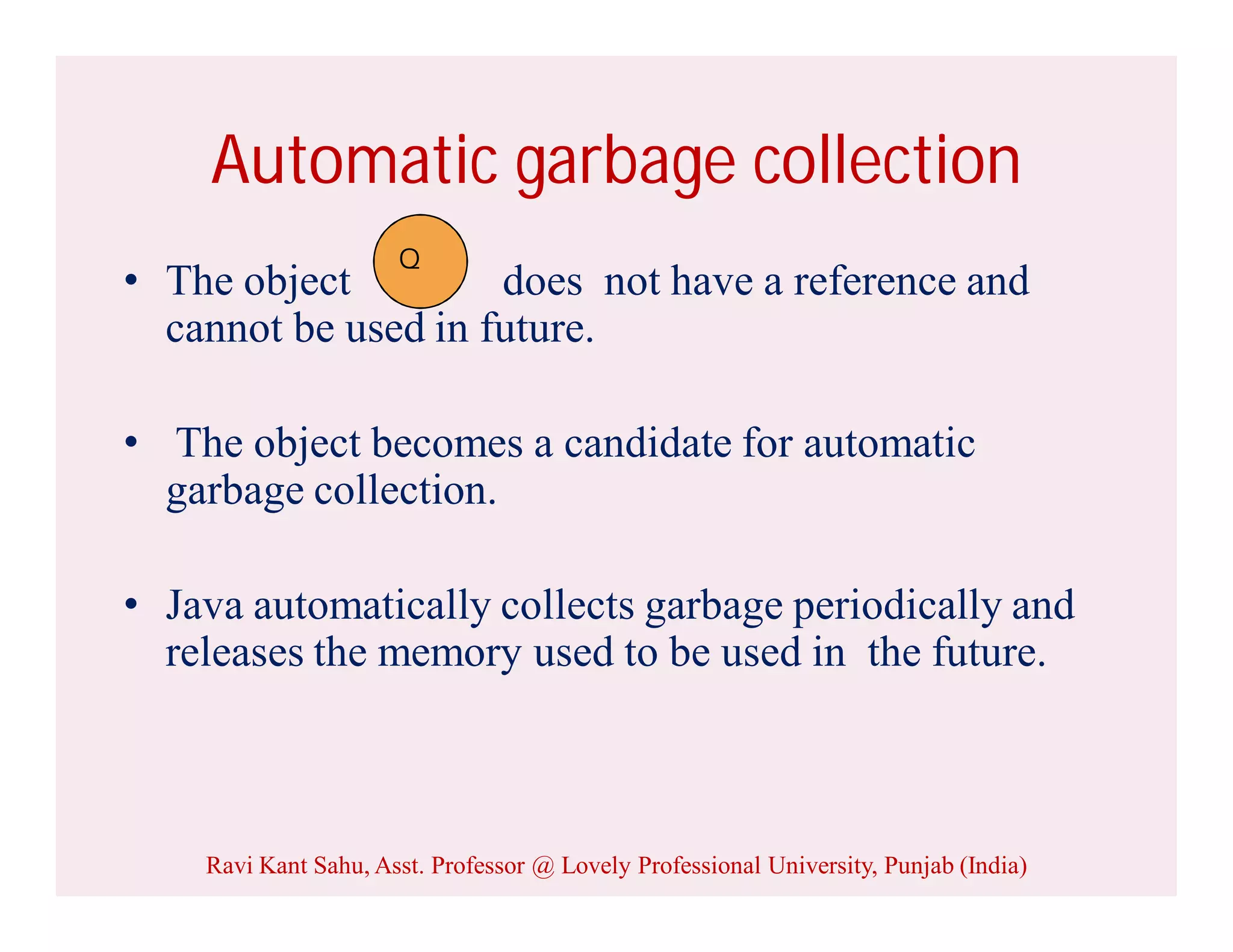 Automatic garbage collection
• The object does not have a reference and
cannot be used in future.
• The object becomes a candidate for automatic
garbage collection.
• Java automatically collects garbage periodically and
releases the memory used to be used in the future.
Q
Ravi Kant Sahu, Asst. Professor @ Lovely Professional University, Punjab (India)
 
