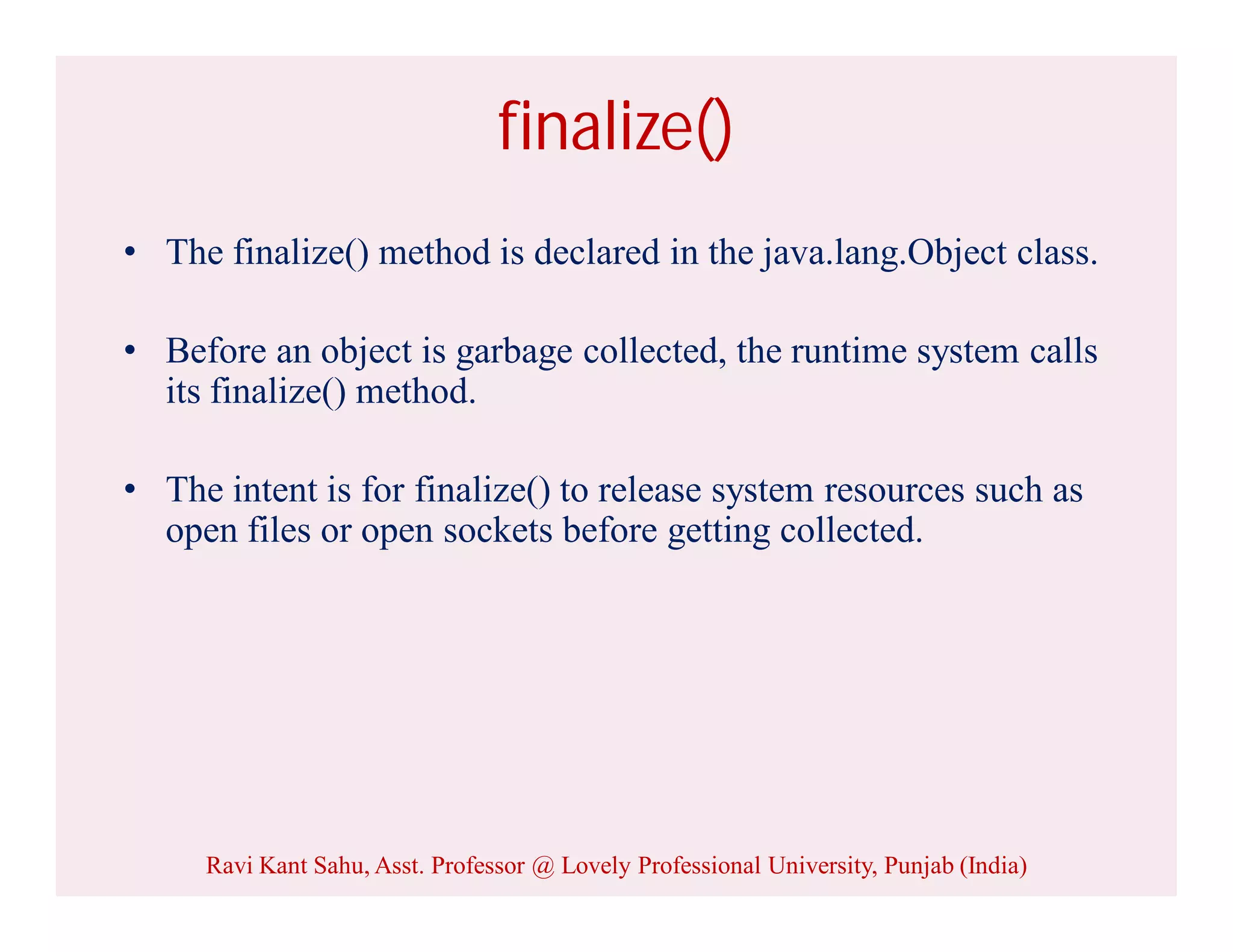 finalize()
• The finalize() method is declared in the java.lang.Object class.
• Before an object is garbage collected, the runtime system calls
its finalize() method.
• The intent is for finalize() to release system resources such as
open files or open sockets before getting collected.
Ravi Kant Sahu, Asst. Professor @ Lovely Professional University, Punjab (India)
 
