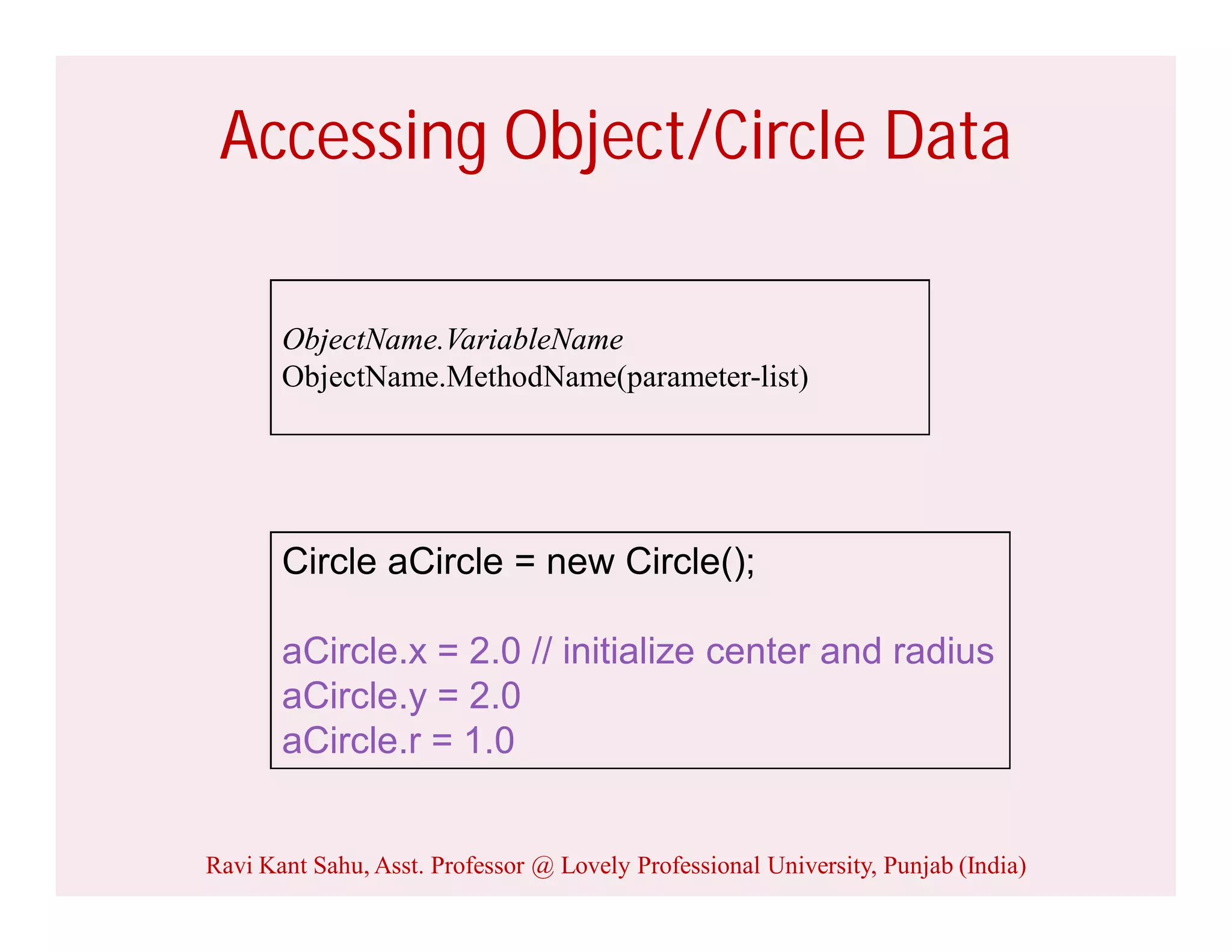 Accessing Object/Circle Data
Circle aCircle = new Circle();
aCircle.x = 2.0 // initialize center and radius
aCircle.y = 2.0
aCircle.r = 1.0
ObjectName.VariableName
ObjectName.MethodName(parameter-list)
Ravi Kant Sahu, Asst. Professor @ Lovely Professional University, Punjab (India)
 