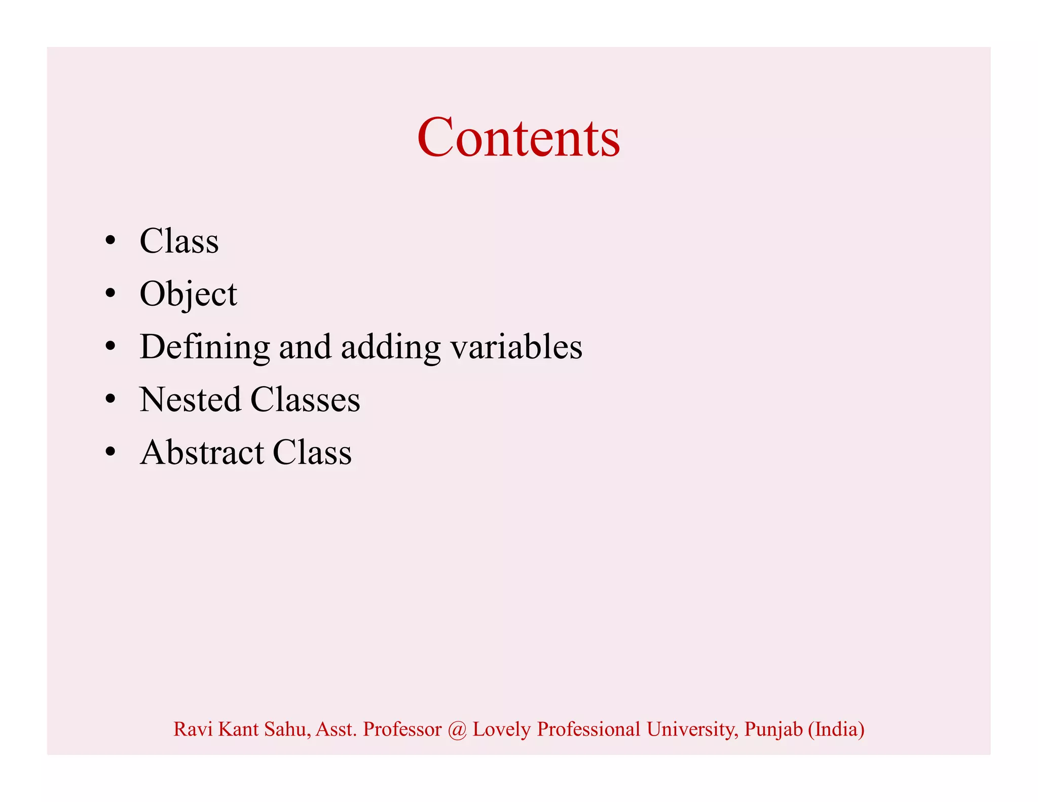 Contents
• Class
• Object
• Defining and adding variables
• Nested Classes
• Abstract Class
Ravi Kant Sahu, Asst. Professor @ Lovely Professional University, Punjab (India)
 